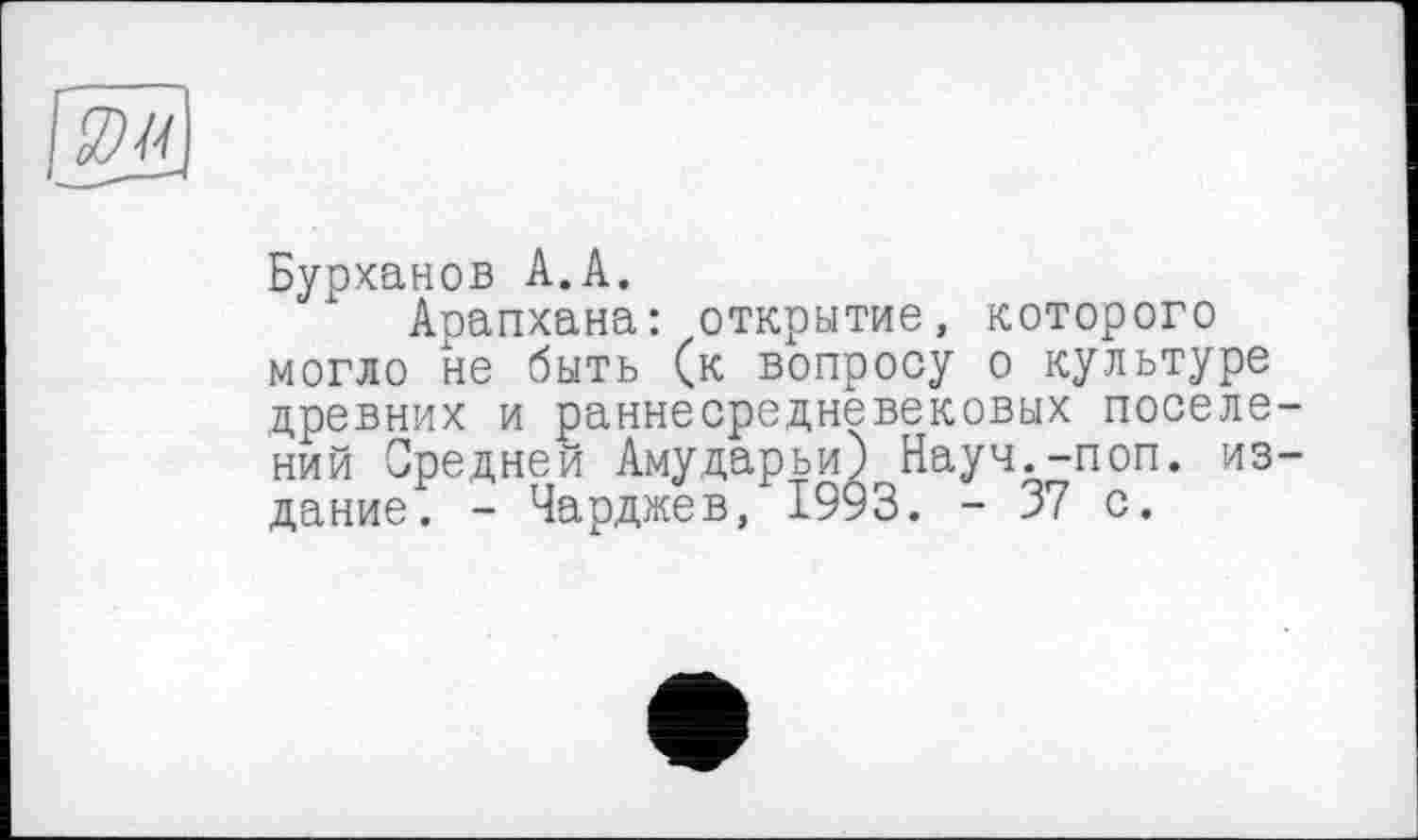 ﻿&
Бурханов А.А.
Аоапхана: открытие, которого могло не быть (к вопросу о культуре древних и раннесредневековых поселений Средней Амударьи) Науч.-поп. издание. - Чарджев, 1993. - 37 с.